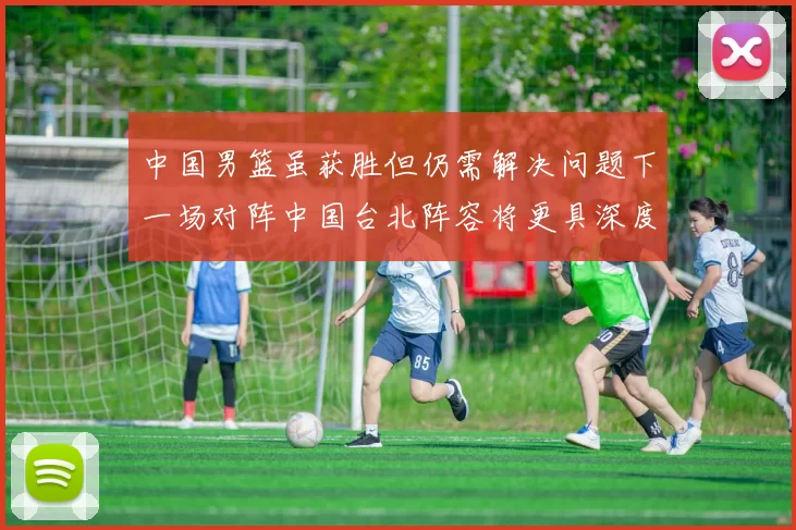 中国男篮虽获胜但仍需解决问题下一场对阵中国台北阵容将更具深度