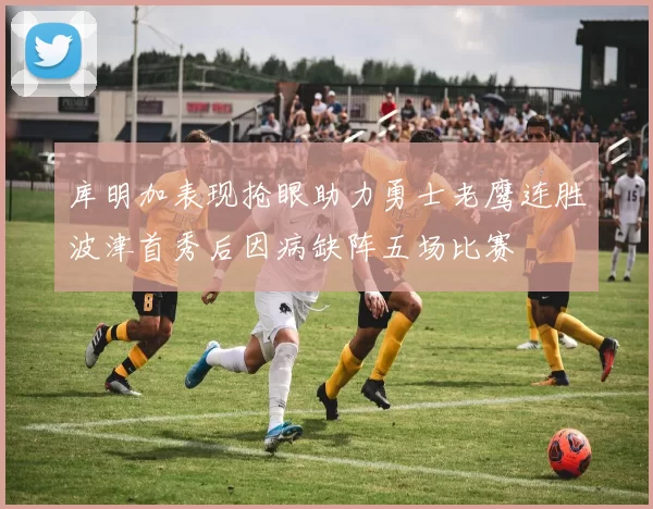 库明加表现抢眼助力勇士老鹰连胜波津首秀后因病缺阵五场比赛