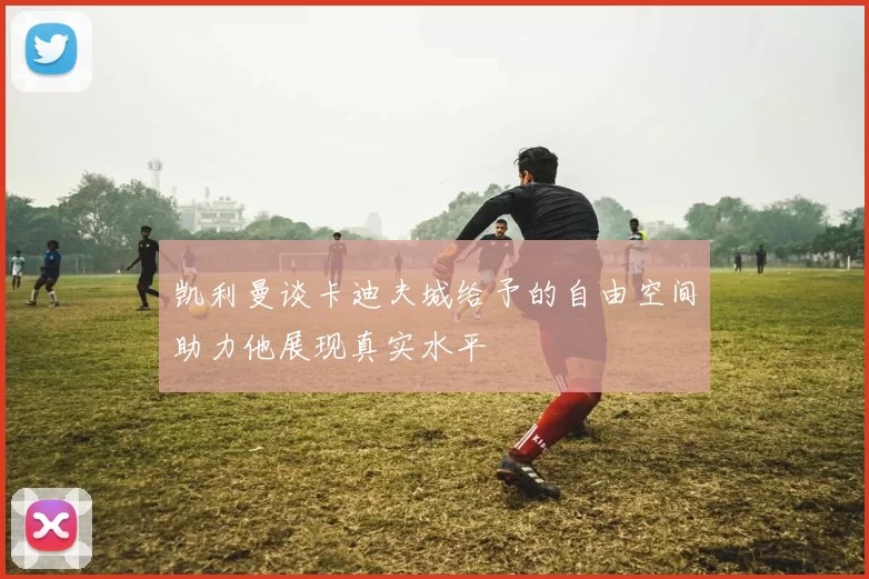 凯利曼谈卡迪夫城给予的自由空间助力他展现真实水平