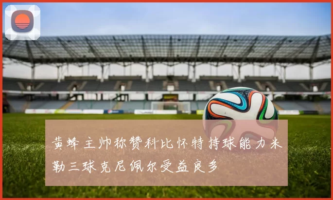 黄蜂主帅称赞科比怀特持球能力米勒三球克尼佩尔受益良多