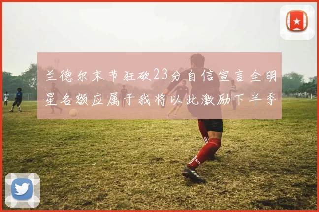 兰德尔末节狂砍23分自信宣言全明星名额应属于我将以此激励下半季表现