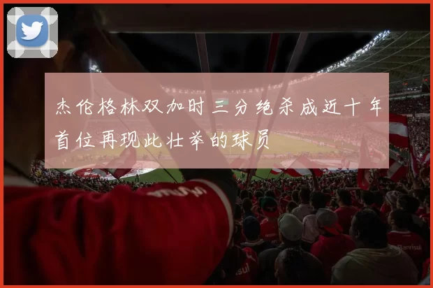 杰伦格林双加时三分绝杀成近十年首位再现此壮举的球员