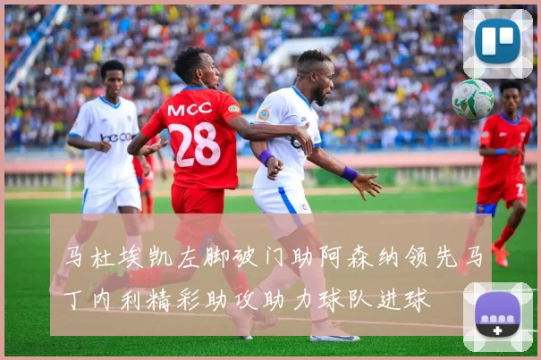 马杜埃凯左脚破门助阿森纳领先马丁内利精彩助攻助力球队进球