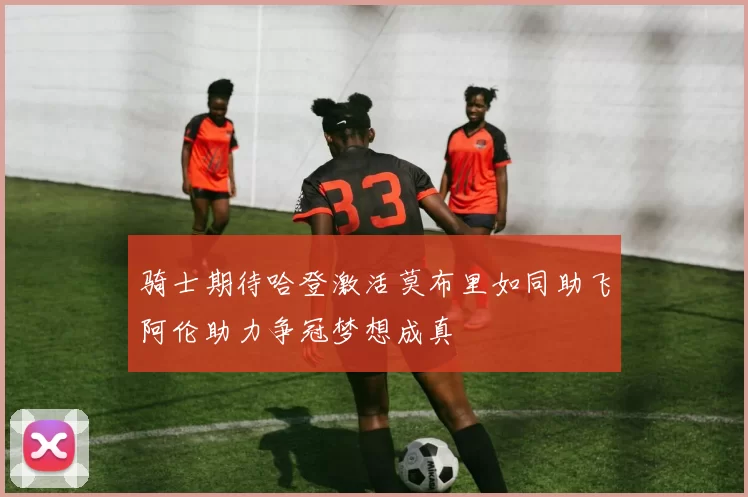 骑士期待哈登激活莫布里如同助飞阿伦助力争冠梦想成真