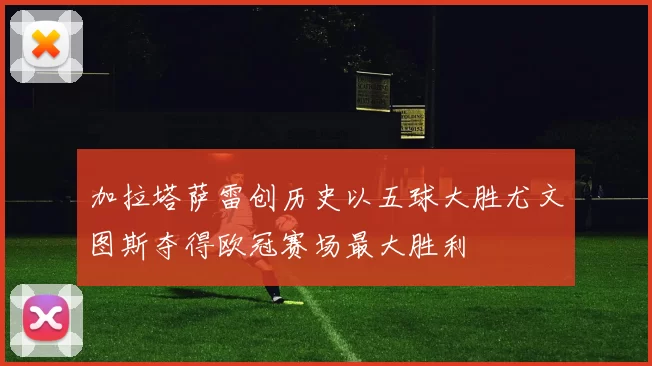 加拉塔萨雷创历史以五球大胜尤文图斯夺得欧冠赛场最大胜利