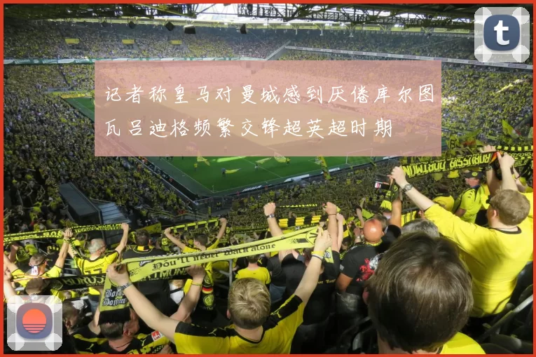 记者称皇马对曼城感到厌倦库尔图瓦吕迪格频繁交锋超英超时期