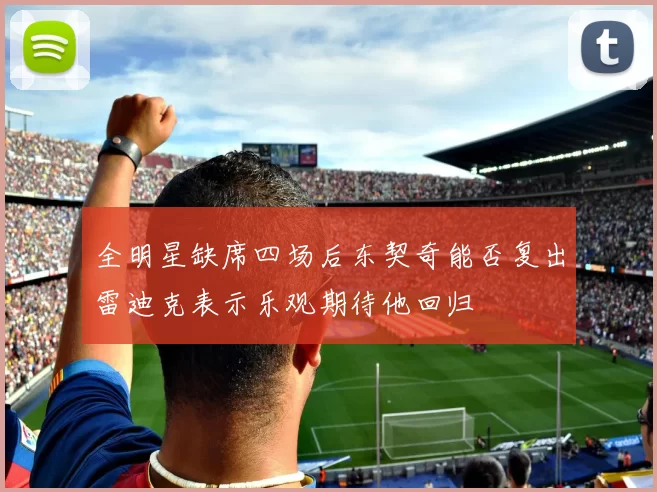 全明星缺席四场后东契奇能否复出雷迪克表示乐观期待他回归