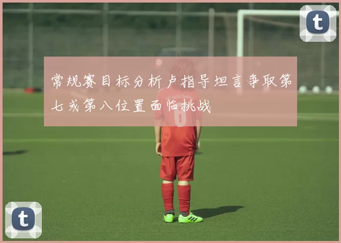 常规赛目标分析卢指导坦言争取第七或第八位置面临挑战