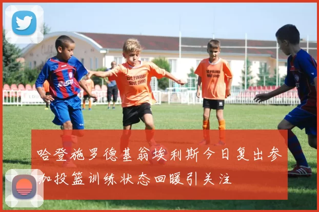 哈登施罗德基翁埃利斯今日复出参加投篮训练状态回暖引关注