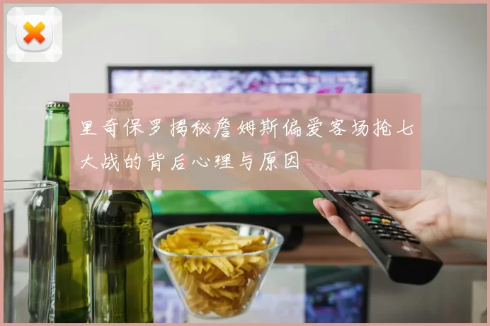 里奇保罗揭秘詹姆斯偏爱客场抢七大战的背后心理与原因