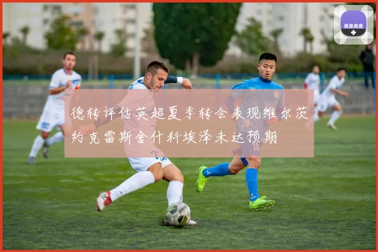 德转评估英超夏季转会表现维尔茨约克雷斯舍什科埃泽未达预期