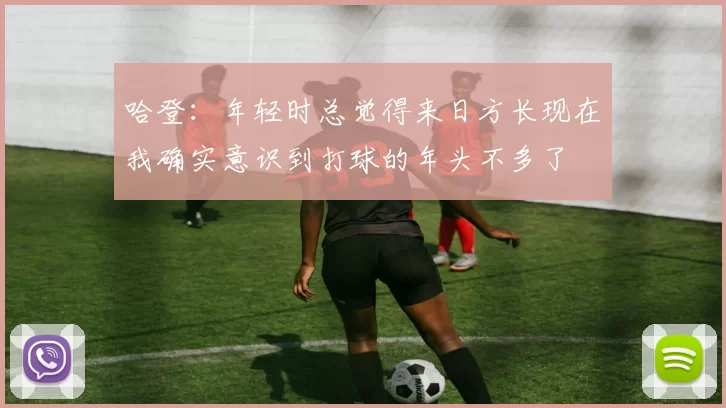 哈登：年轻时总觉得来日方长现在我确实意识到打球的年头不多了