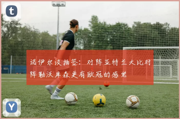 诺伊尔谈抽签：对阵亚特兰大比对阵勒沃库森更有欧冠的感觉