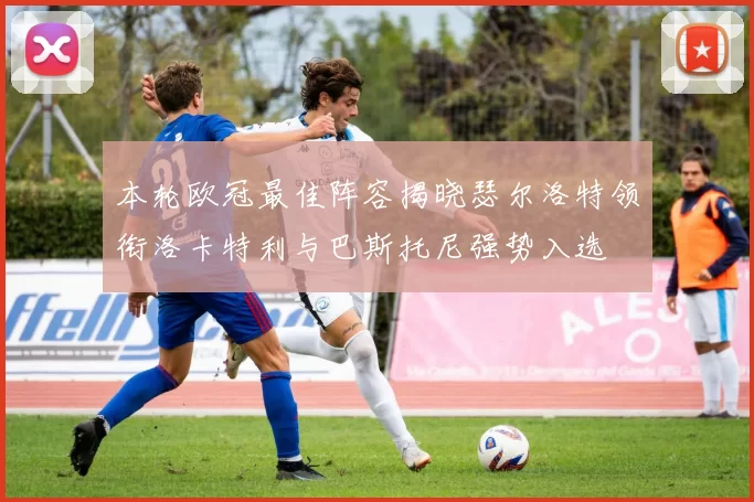 本轮欧冠最佳阵容揭晓瑟尔洛特领衔洛卡特利与巴斯托尼强势入选