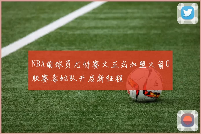 NBA前球员尤特赛文正式加盟火箭G联赛毒蛇队开启新征程