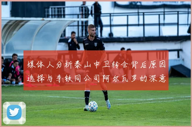 媒体人分析泰山中卫转会背后原因选择与李铁同公司阿尔瓦罗的深意