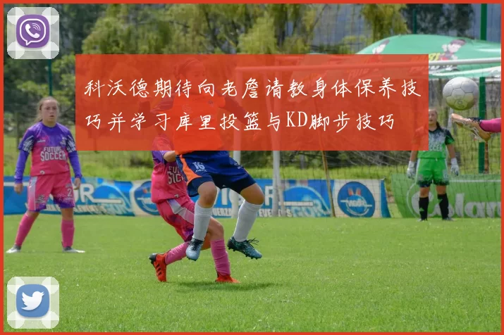 科沃德期待向老詹请教身体保养技巧并学习库里投篮与KD脚步技巧
